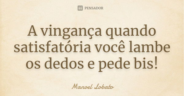 A vingança quando satisfatória você lambe os dedos e pede bis!... Frase de Manoel Lobato.