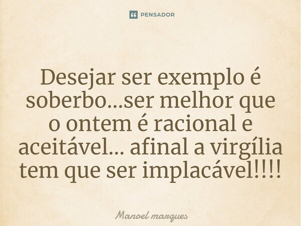 ⁠Desejar ser exemplo é soberbo...ser melhor que o ontem é racional e aceitável... afinal a virgília tem que ser implacável!!!!... Frase de Manoel Marques.