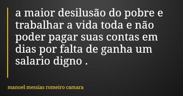 a maior desilusão do pobre e trabalhar a vida toda e não poder pagar suas contas em dias por falta de ganha um salario digno .... Frase de manoel messias romeiro camara.