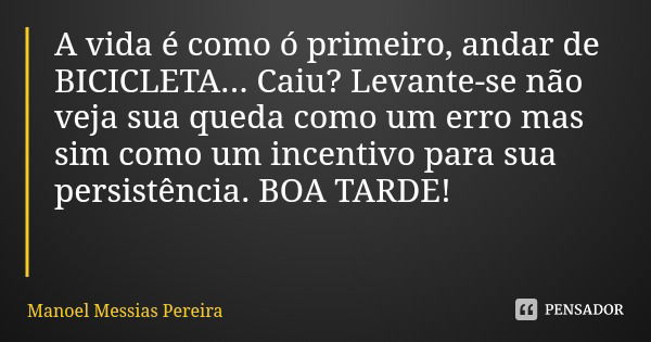 A vida é como ó primeiro, andar de BICICLETA... Caiu? Levante-se não veja sua queda como um erro mas sim como um incentivo para sua persistência. BOA TARDE!... Frase de Manoel Messias Pereira.