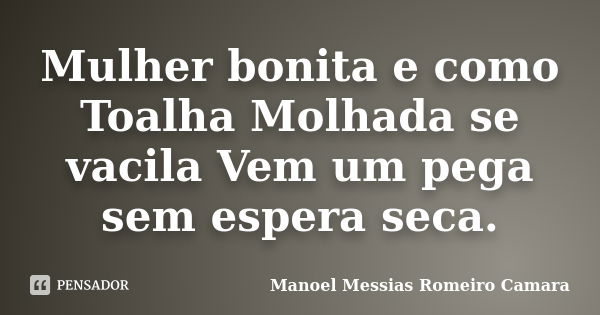 Mulher bonita e como Toalha Molhada se vacila Vem um pega sem espera seca.... Frase de manoel messias romeiro camara.