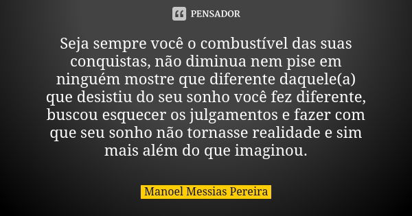 Seja sempre você o combustível das suas conquistas, não diminua nem pise em ninguém mostre que diferente daquele(a) que desistiu do seu sonho você fez diferente... Frase de Manoel Messias Pereira.