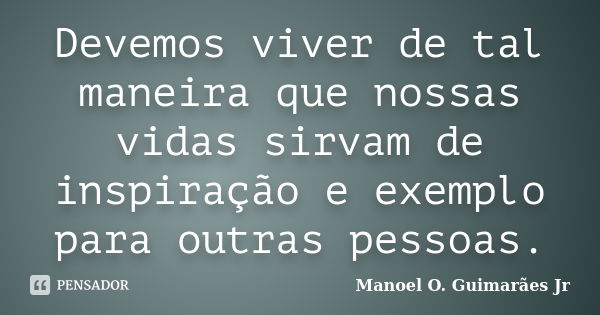 Devemos viver de tal maneira que nossas vidas sirvam de inspiração e exemplo para outras pessoas.... Frase de Manoel O. Guimarães Jr.