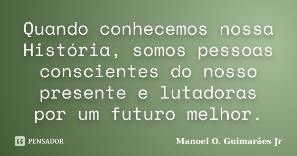 Quando conhecemos nossa História, somos pessoas conscientes do nosso presente e lutadoras por um futuro melhor.... Frase de Manoel O. Guimarães Jr.