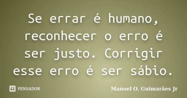 Se errar é humano, reconhecer o erro é ser justo. Corrigir esse erro é ser sábio.... Frase de Manoel O. Guimarães Jr.