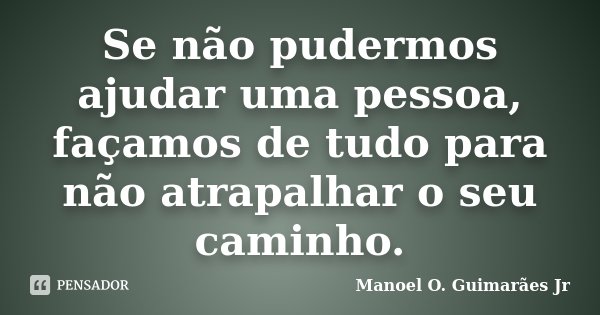 Se não pudermos ajudar uma pessoa, façamos de tudo para não atrapalhar o seu caminho.... Frase de Manoel O. Guimarães Jr.