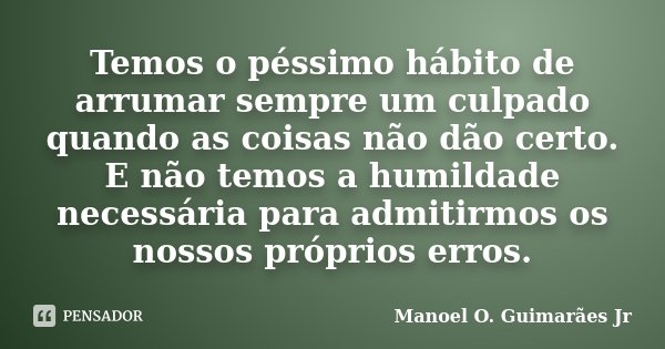 Temos o péssimo hábito de arrumar sempre um culpado quando as coisas não dão certo. E não temos a humildade necessária para admitirmos os nossos próprios erros.... Frase de Manoel O. Guimarães Jr.