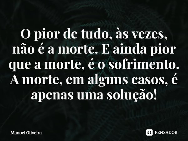 ⁠O pior de tudo, às vezes, não é a morte. E ainda pior que a morte, é o sofrimento. A morte, em alguns casos, é apenas uma solução!... Frase de Manoel Oliveira.