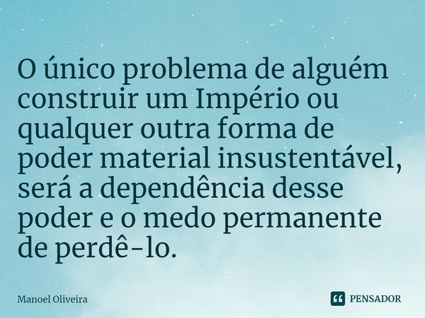 ⁠O único problema de alguém construir um Império ou qualquer outra forma de poder material insustentável, será a dependência desse poder e o medo permanente de ... Frase de Manoel Oliveira.