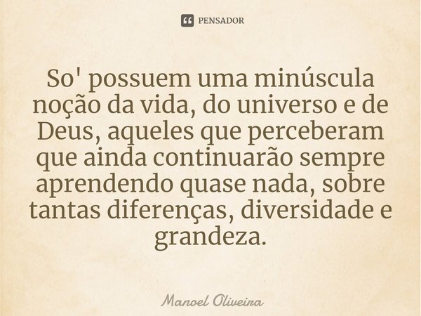 ⁠So' possuem uma minúscula noção da vida, do universo e de Deus, aqueles que perceberam que ainda continuarão sempre aprendendo quase nada, sobre tantas diferen... Frase de Manoel Oliveira.