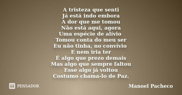 A tristeza que senti Já está indo embora A dor que me tomou Não está aqui, agora Uma espécie de alívio Tomou conta do meu ser Eu não tinha, no convívio E nem ir... Frase de Manoel Pacheco.