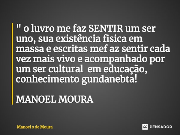 ⁠" o luvro me faz SENTIR um ser uno, sua existência fisica em massa e escritas mef az sentir cada vez mais vivo e acompanhado por um ser cultural em educaç... Frase de Manoel s de Moura.