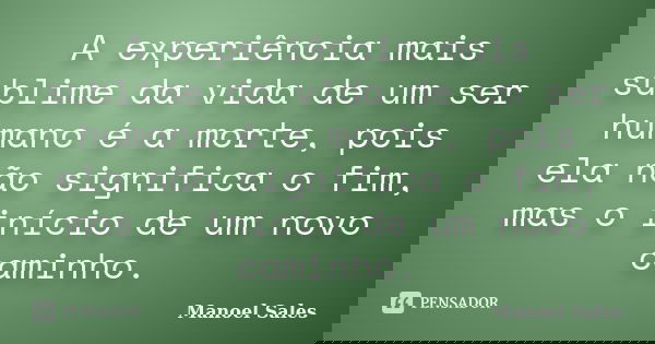 A experiência mais sublime da vida de um ser humano é a morte, pois ela não significa o fim, mas o início de um novo caminho.... Frase de Manoel Sales.