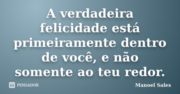 A verdadeira felicidade está primeiramente dentro de você, e não somente ao teu redor.... Frase de Manoel Sales.