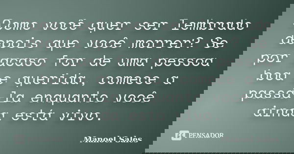 Como você quer ser lembrado depois que você morrer? Se por acaso for de uma pessoa boa e querida, comece a passá-la enquanto você ainda está vivo.... Frase de Manoel Sales.