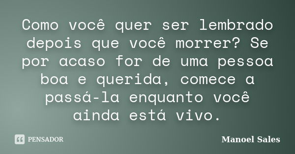 Como você quer ser lembrado depois que você morrer? Se por acaso for de uma pessoa boa e querida, comece a passá-la enquanto você ainda está vivo.... Frase de Manoel Sales.