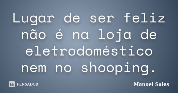 Lugar de ser feliz não é na loja de eletrodoméstico nem no shooping.... Frase de Manoel Sales.