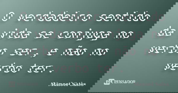 	O verdadeiro sentido da vida se conjuga no verbo ser, e não no verbo ter.... Frase de Manoel Sales.