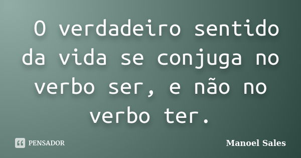 	O verdadeiro sentido da vida se conjuga no verbo ser, e não no verbo ter.... Frase de Manoel Sales.