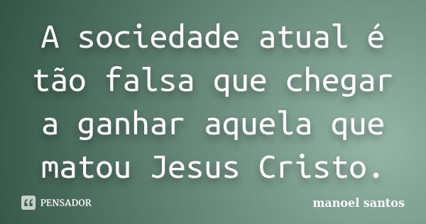 A sociedade atual é tão falsa que chegar a ganhar aquela que matou Jesus Cristo.... Frase de Manoel Santos.
