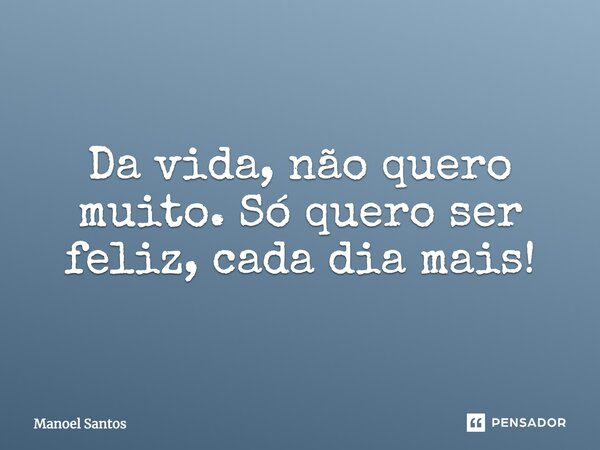 Da vida, não quero muito. Só quero ser feliz, cada dia mais!... Frase de Manoel Santos.