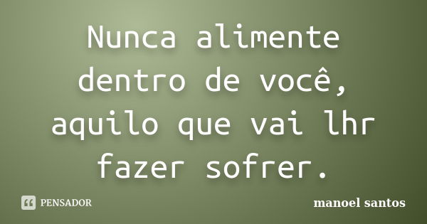 Nunca alimente dentro de você, aquilo que vai lhr fazer sofrer.... Frase de Manoel Santos.