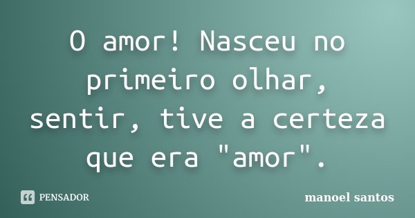O amor! Nasceu no primeiro olhar, sentir, tive a certeza que era "amor".... Frase de Manoel Santos.