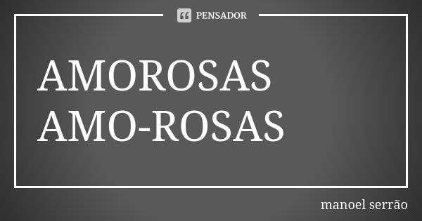 AMOROSAS AMO-ROSAS... Frase de manoel serrão.