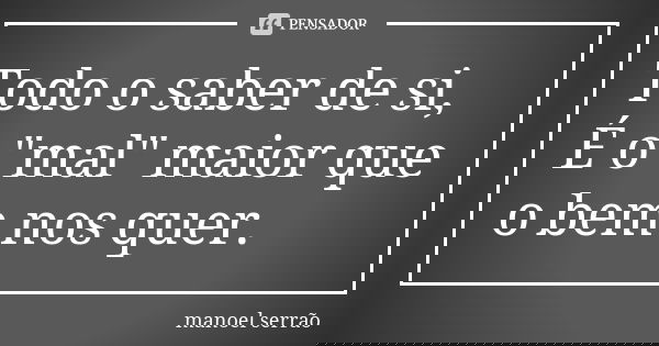 Todo o saber de si, É o "mal" maior que o bem nos quer.... Frase de manoel serrão.
