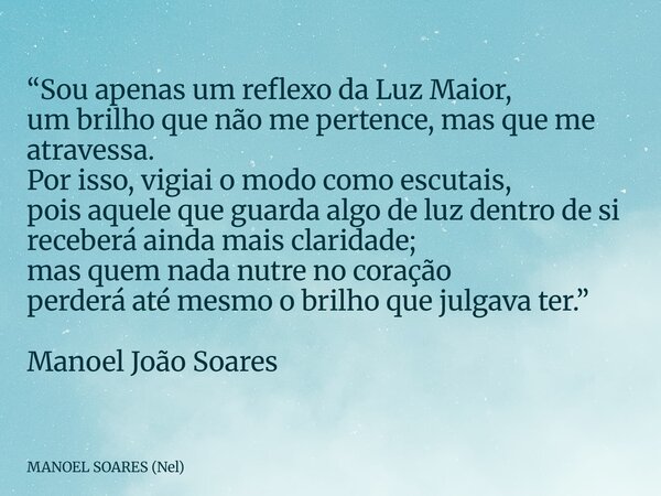 “Sou apenas um reflexo da Luz Maior, um brilho que não me pertence, mas que me atravessa. Por isso, vigiai o modo como escutais, pois aquele que guarda algo de ... Frase de MANOEL SOARES (Nel).