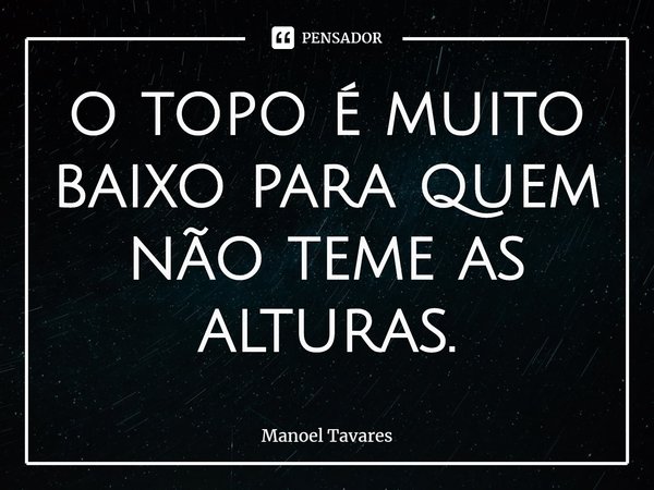 ⁠o topo é muito baixo para quem não teme as alturas.... Frase de Manoel Tavares.