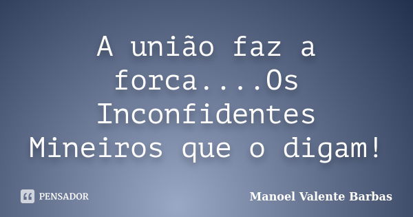 A união faz a forca....Os Inconfidentes Mineiros que o digam!... Frase de Manoel Valente Barbas.