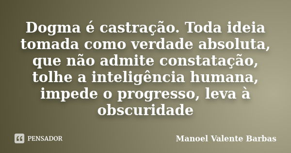 Dogma é castração. Toda ideia tomada como verdade absoluta, que não admite constatação, tolhe a inteligência humana, impede o progresso, leva à obscuridade... Frase de Manoel Valente Barbas.