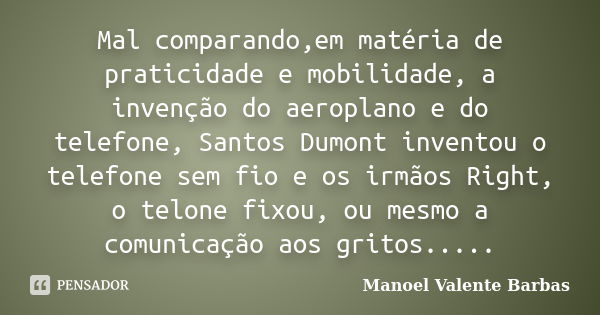 Mal comparando,em matéria de praticidade e mobilidade, a invenção do aeroplano e do telefone, Santos Dumont inventou o telefone sem fio e os irmãos Right, o tel... Frase de Manoel Valente Barbas.