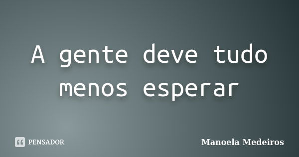 A gente deve tudo menos esperar... Frase de Manoela Medeiros.