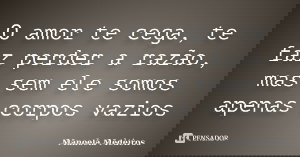 O amor te cega, te faz perder a razão, mas sem ele somos apenas corpos vazios... Frase de Manoela Medeiros.