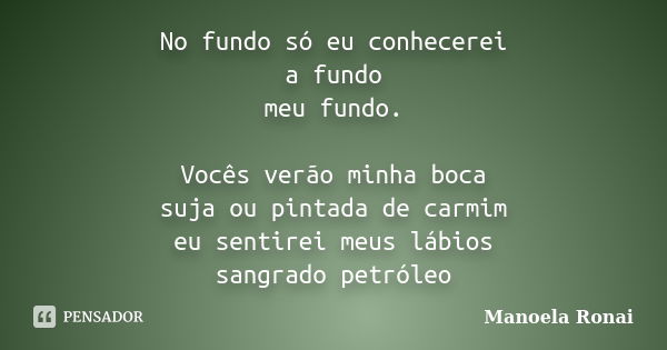 No fundo só eu conhecerei a fundo meu fundo. Vocês verão minha boca suja ou pintada de carmim eu sentirei meus lábios sangrado petróleo... Frase de Manoela Ronai.