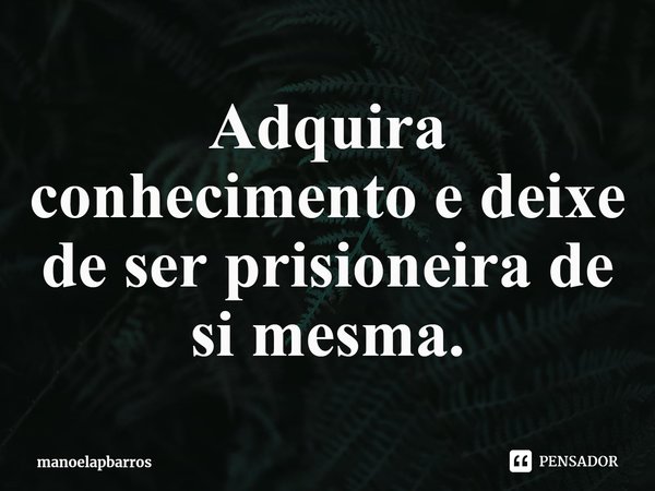 ⁠Adquira conhecimento e deixe de ser prisioneira de si mesma.... Frase de manoelapbarros.