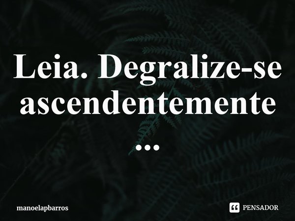 ⁠Leia. Degralize-se ascendentemente...... Frase de manoelapbarros.