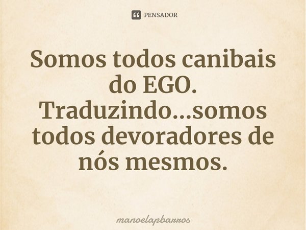 ⁠Somos todos canibais do EGO.
Traduzindo...somos todosdevoradores de nós mesmos.... Frase de manoelapbarros.