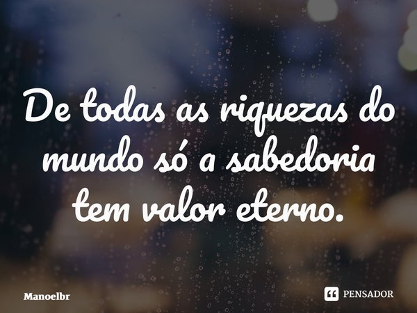 ⁠De todas as riquezas do mundo só a sabedoria tem valor eterno.... Frase de Manoelbrito.