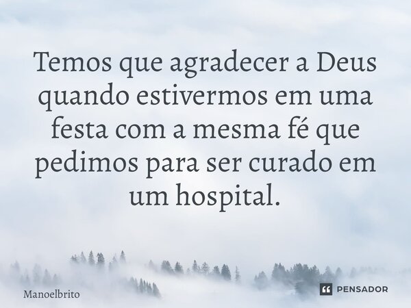 Temos que agradecer a Deus quando estivermos em uma festa com a mesma fé que pedimos para ser curado em um hospital. ⁠... Frase de manoelbrito.