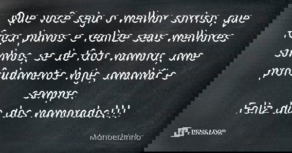 Que você seja o melhor sorriso, que faça planos e realize seus melhores sonhos, se de fato namora, ame profudamente hoje, amanhã e sempre. Feliz dia dos namorad... Frase de Manoelzinho.
