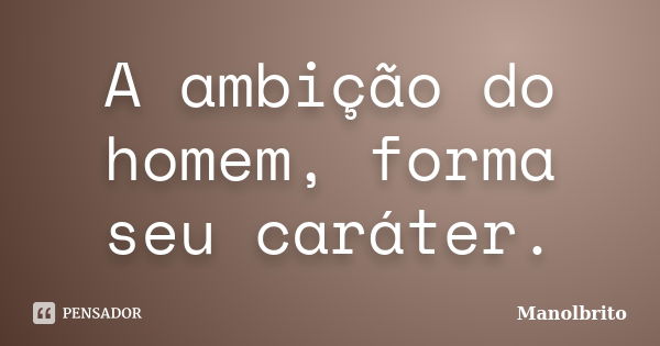 A ambição do homem, forma seu caráter.... Frase de Manolbrito.