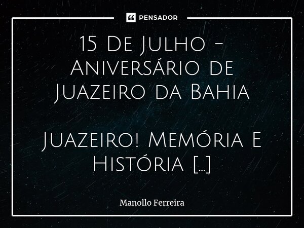 15 De Julho - Aniversário de Juazeiro da Bahia ⁠⁠Juazeiro! Memória E História Resplandece Juazeiro em teus brindares… Datas florão! Nas ruas, nos lares, nos bar... Frase de Manollo Ferreira.