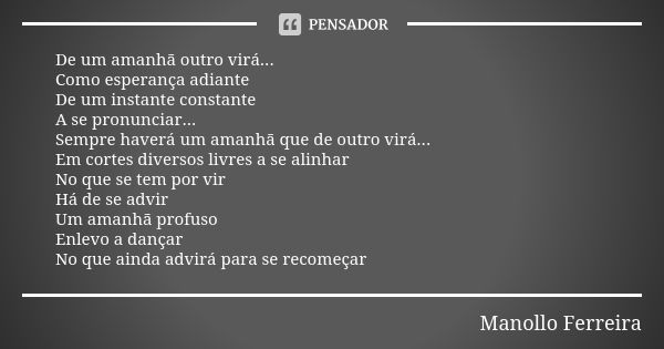 De um amanhã outro virá...
Como esperança adiante
De um instante constante
A se pronunciar...
Sempre haverá um amanhã que de outro virá...
Em cortes diversos li... Frase de Manollo Ferreira.