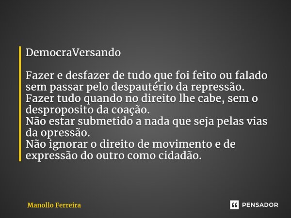 ⁠DemocraVersando Fazer e desfazer de tudo que foi feito ou falado sem passar pelo despautério da repressão. Fazer tudo quando no direito lhe cabe, sem o desprop... Frase de Manollo Ferreira.