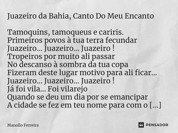 Juazeiro da Bahia, Canto Do Meu Encanto Tamoquins, tamoqueus e cariris. Primeiros povos à tua terra fecundar Juazeiro... Juazeiro... Juazeiro ! Tropeiros por mu... Frase de Manollo Ferreira.