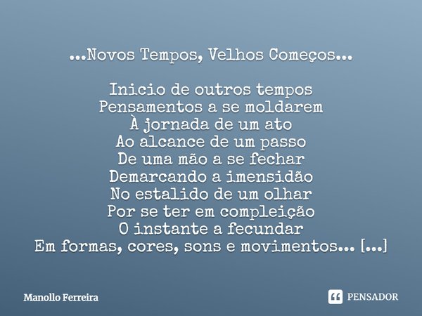 ...Novos Tempos, Velhos Começos... Inicio de outros tempos
Pensamentos a se moldarem
À jornada de um ato
Ao alcance de um passo
De uma mão a se fechar
Demarcand... Frase de Manollo Ferreira.