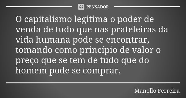 O capitalismo legitima o poder de venda de tudo que nas prateleiras da vida humana pode se encontrar, tomando como princípio de valor o preço que se tem de tudo... Frase de Manollo Ferreira.